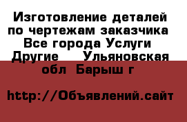 Изготовление деталей по чертежам заказчика - Все города Услуги » Другие   . Ульяновская обл.,Барыш г.